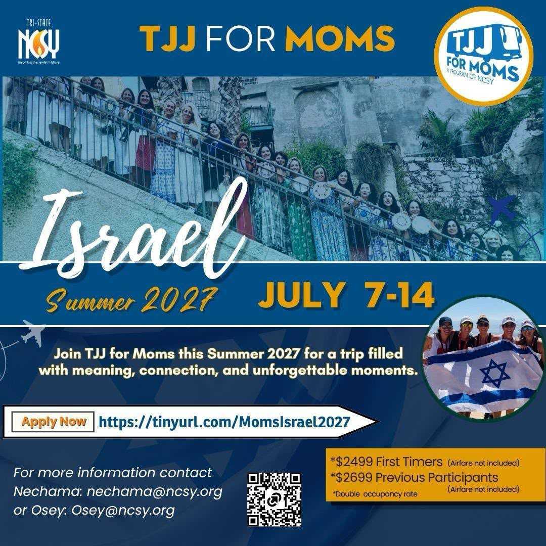 TJJ for Moms — Israel, Summer 2027. July 7 to 14, 2027. Join TJJ for Moms for a trip filled with meaning, connection, and unforgettable moments. $2,499 first timers, $2,699 previous participants, double occupancy, airfare not included. For more information contact Nechama at nechama@ncsy.org or Osey at osey@ncsy.org.